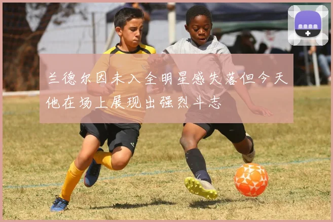 兰德尔因未入全明星感失落但今天他在场上展现出强烈斗志
