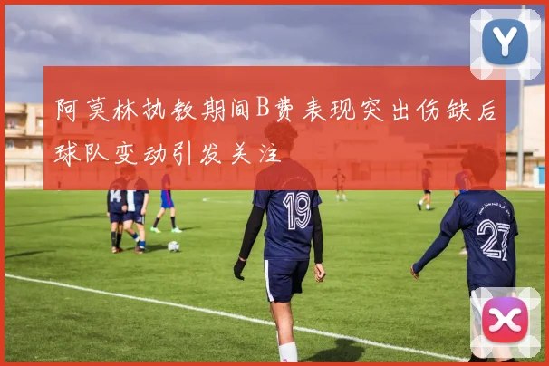 阿莫林执教期间B费表现突出伤缺后球队变动引发关注