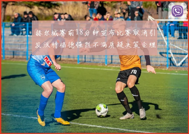 赫尔城赛前18分钟宣布比赛取消引发沃特福德强烈不满质疑决策合理性
