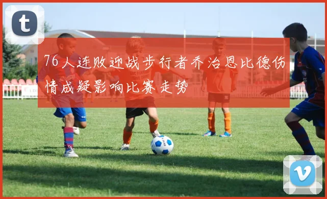76人连败迎战步行者乔治恩比德伤情成疑影响比赛走势