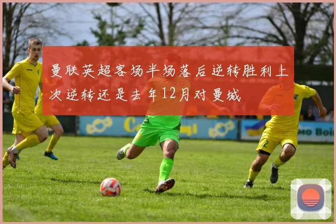 曼联英超客场半场落后逆转胜利上次逆转还是去年12月对曼城