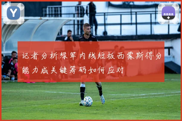 记者分析绿军内线短板西蒙斯得分能力成关键筹码如何应对