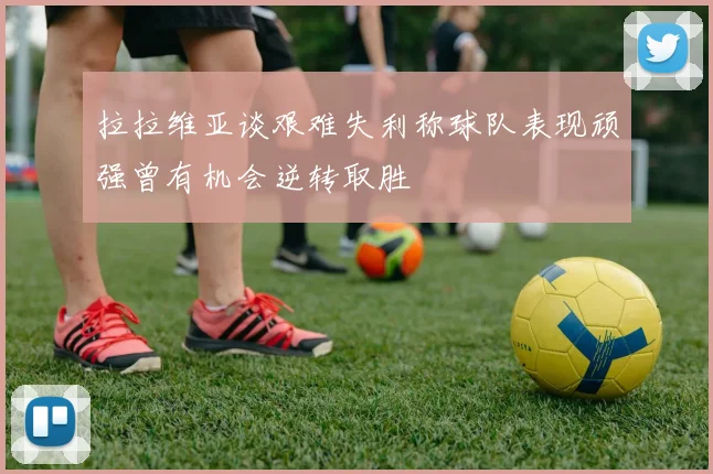 拉拉维亚谈艰难失利称球队表现顽强曾有机会逆转取胜