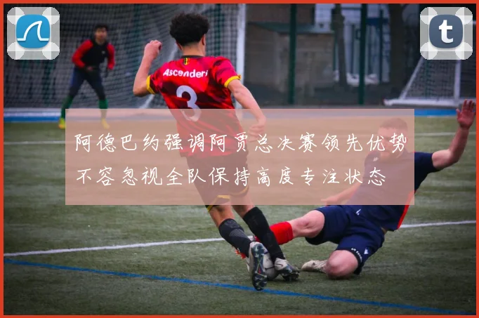 阿德巴约强调阿贾总决赛领先优势不容忽视全队保持高度专注状态