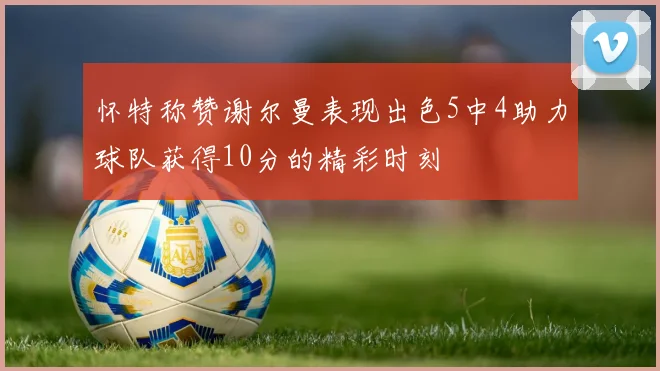 怀特称赞谢尔曼表现出色5中4助力球队获得10分的精彩时刻