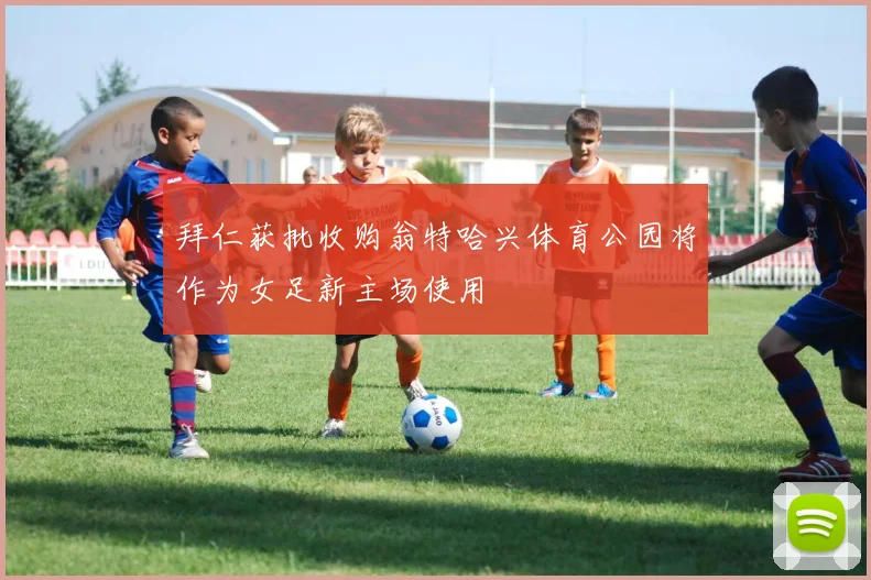 拜仁获批收购翁特哈兴体育公园将作为女足新主场使用