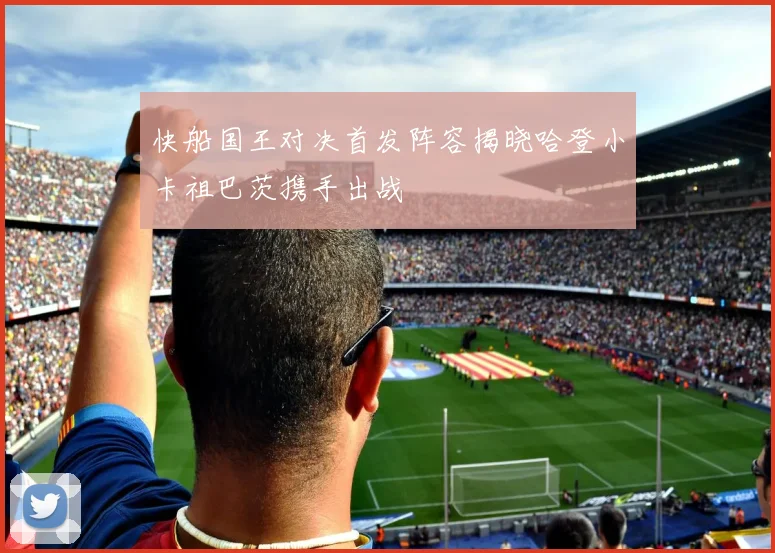 快船国王对决首发阵容揭晓哈登小卡祖巴茨携手出战