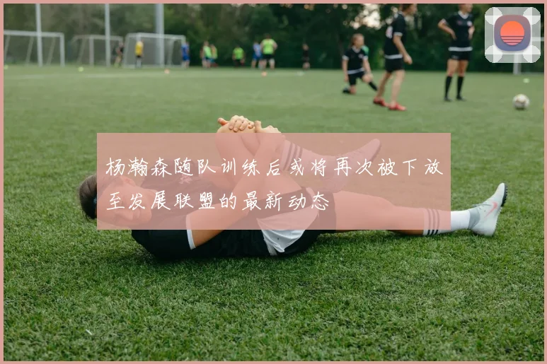 杨瀚森随队训练后或将再次被下放至发展联盟的最新动态