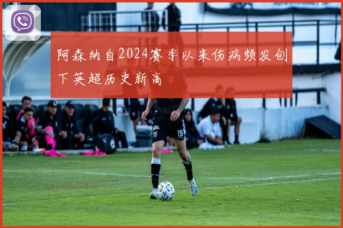 阿森纳自2024赛季以来伤病频发创下英超历史新高