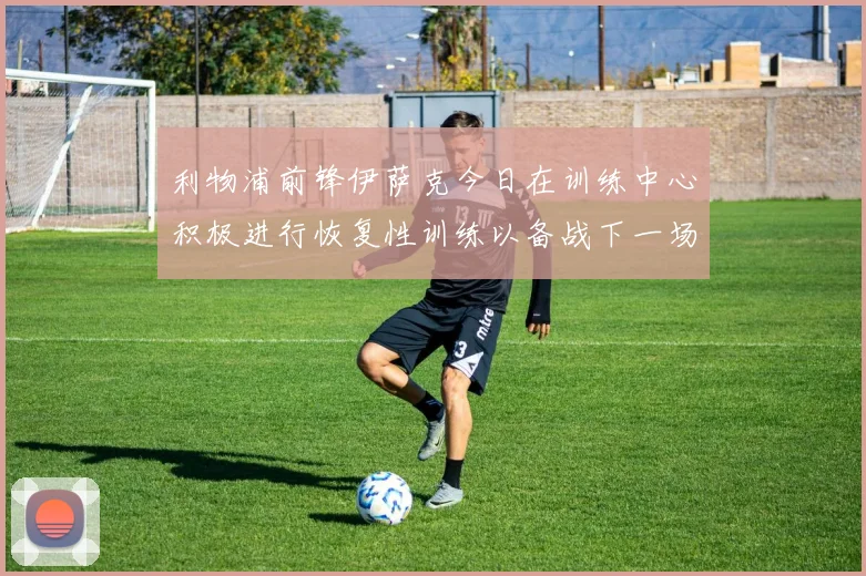 利物浦前锋伊萨克今日在训练中心积极进行恢复性训练以备战下一场比赛