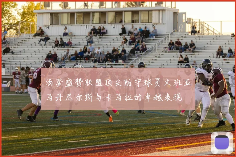 汤爹盛赞联盟顶尖防守球员文班亚马丹尼尔斯与卡马拉的卓越表现