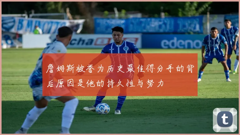 詹姆斯被誉为历史最佳得分手的背后原因是他的持久性与努力