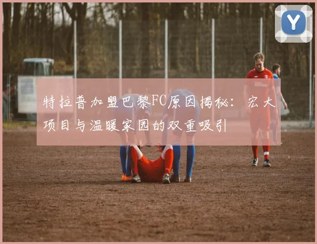 特拉普加盟巴黎FC原因揭秘：宏大项目与温暖家园的双重吸引