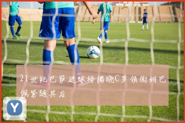 21世纪巴萨进球榜揭晓C罗领衔姆巴佩紧随其后
