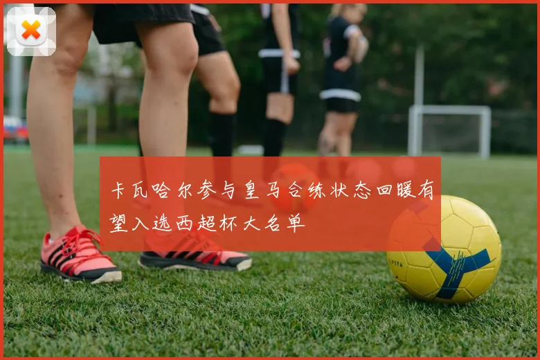 卡瓦哈尔参与皇马合练状态回暖有望入选西超杯大名单