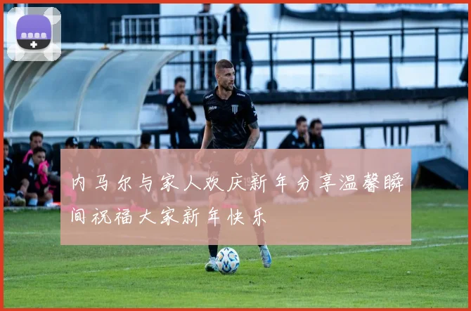 内马尔与家人欢庆新年分享温馨瞬间祝福大家新年快乐